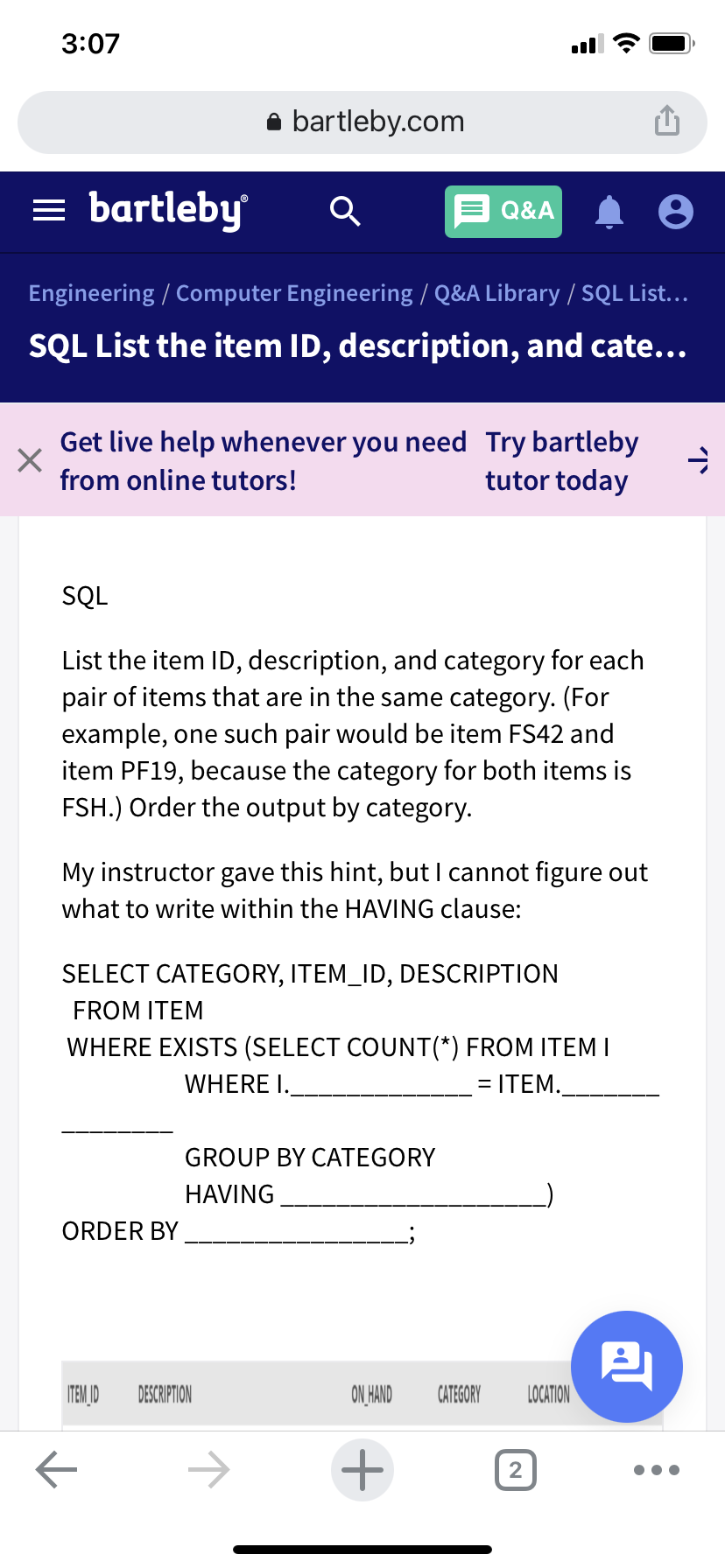 3:07
bartleby.com
bartleby
Q&A
Engineering / Computer Engineering / Q&A Library / SQL List...
SQL List the item ID, description, and cate...
Get live help whenever you need Try bartleby
tutor today
from online tutors!
SQL
List the item ID, description, and category for each
pair of items that are in the same category. (For
example, one such pair would be item FS42 and
item PF19, because the category for both items is
FSH.) Order the output by category.
My instructor gave this hint, but I cannot figure out
what to write within the HAVING clause:
SELECT CATEGORY, ITEM_ID, DESCRIPTION
FROM ITEM
WHERE EXISTS (SELECT COUNT(*) FROM ITEM I
WHERE I.
= ITEM.
GROUP BY CATEGORY
HAVING
ORDER BY
ITEM JD
DESCRIPTION
ON HAND
CATEGORY
LOCATION
