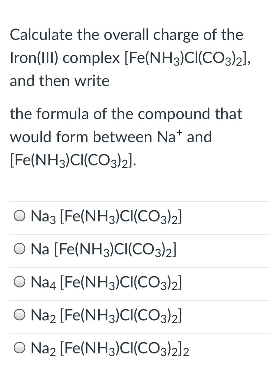 Calculate the overall charge of the
Iron(III) complex [Fe(NH3)CI(CO3)2],
and then write
the formula of the compound that
would form between Na* and
[Fe(NH3)CI(CO3)2].
O Naz [Fe(NH3)CI(CO3)2]
O Na [Fe(NH3)Cl(CO3)2]
O Na4 [Fe(NH3)CI(CO3)2]
O Na, [Fe(NH3)CI(CO3)2]
O Na2 [Fe(NH3)CI(CO3)2]2
