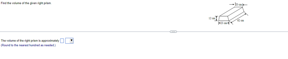 Find the volume of the given right prism.
The volume of the right prism is approximately
(Round to the nearest hundred as needed.)
0
12 cm
23 cm
→ 20 cm
62 cm