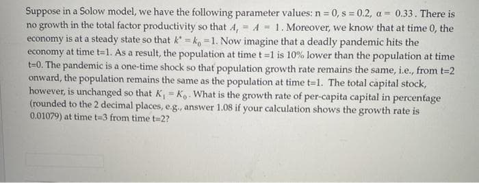 Suppose in a Solow model, we have the following parameter values: n = 0, s = 0.2, a = 0.33. There is
no growth in the total factor productivity so that A, = A = 1. Moreover, we know that at time 0, the
economy is at a steady state so that k = k, =1. Now imagine that a deadly pandemic hits the
economy at time t=1. As a result, the population at time t =1 is 10% lower than the population at time
t=0. The pandemic is a one-time shock so that population growth rate remains the same, i.e., from t-2
onward, the population remains the same as the population at time t=1. The total capital stock,
however, is unchanged so that K, Ko. What is the growth rate of per-capita capital in percentage
(rounded to the 2 decimal places, e.g., answer 1.08 if your calculation shows the growth rate is
0.01079) at time t=3 from time t=2?
%3!
