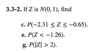 **Transcription for Educational Website**

---

**Problem 3.3-2:** If \( Z \) follows a standard normal distribution, \( N(0, 1) \), find the following probabilities:

c. \( P(-2.31 \leq Z \leq -0.65) \).

e. \( P(Z < -1.26) \).

g. \( P(|Z| > 2) \).

---

**Instructions:**

1. **Understanding Normal Distribution:**
   - \( Z \) represents a random variable that follows a standard normal distribution with a mean of 0 and a standard deviation of 1.
   
2. **Solving the Problems:**
   - For each part, use standard normal distribution tables or computational tools to find the probabilities.

3. **Detailed Explanations:**
   - Part c involves finding the probability that \( Z \) falls between two values.
   - Part e requires you to calculate the probability that \( Z \) is less than a specific value.
   - Part g asks for the probability that \( Z \) is greater than 2 or less than -2, emphasizing values outside of the central region.

---

By exploring these exercises, students can deepen their understanding of probabilities related to the standard normal distribution.