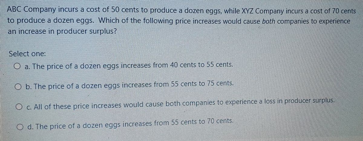 ABC Company incurs a cost of 50 cents to produce a dozen eggs, while XYZ Company incurs a cost of 70 cents
to produce a dozen eggs. Which of the following price increases would cause both companies to experience
an increase in producer surplus?
Select one:
O a. The price of a dozen eggs increases from 40 cents to 55 cents.
O b. The price of a dozen eggs increases from 55 cents to 75 cents.
O C. All of these price increases would cause both. companies to experience a loss in producer surplus.
O d. The price of a dozen eggs increases from 55 cents to 70 cents.
