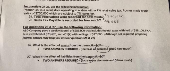 For questions 24-25, use the following information;
Posner Co. is a retail store operating in a state with a 7% retail sales tax. Posner made credit
sales of $750,000 which are subject to 7% sales tax,
24. Total receivables were recorded for how much? 750,o00
25. Sales Tax Payable is recorded for how much?
49. o65
For questions 26 & 27, use the following information:
ABD Company pays a weekly payroll of $285,000 that includes federal taxes withheld of $38,100, FICA
taxes withheld of $23,670, and 401(k) withholdings of $27,000. (Although not required, preparing
journal entries may help you answer questions 26 & 27)
26. What is the effect of assets from the transaction(s)?
• TWO ANSWERS REQUIRED - (Increase of decrease and $ how much)
27. What is the effect of liabilities from the transaction(s)?
TWO ANSWERS REQUIRED - (Increase or decrease and $ how much)
