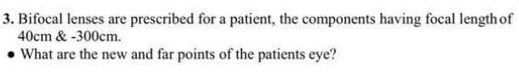 3. Bifocal lenses are prescribed for a patient, the components having focal length of
40cm & -300cm.
What are the new and far points of the patients eye?
