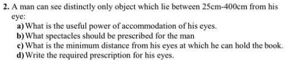 2. A man can see distinctly only object which lie between 25cm-400cm from his
eye:
a) What is the useful power of accommodation of his eyes.
b) What spectacles should be prescribed for the man
c) What is the minimum distance from his eyes at which he can hold the book.
d) Write the required prescription for his eyes.
