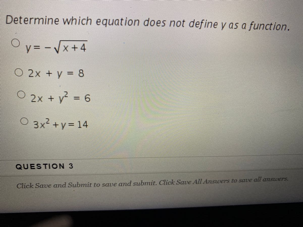 Determine which equation does not define y as a function.
Oy = - /x+4
%3D
y= -Vx
O 2x + y = 8
O 2x + y =6
03x² +y= 14
QUESTION 3
Click Save and Submit to save and submit. Click Save All Answers to save all amswers.
