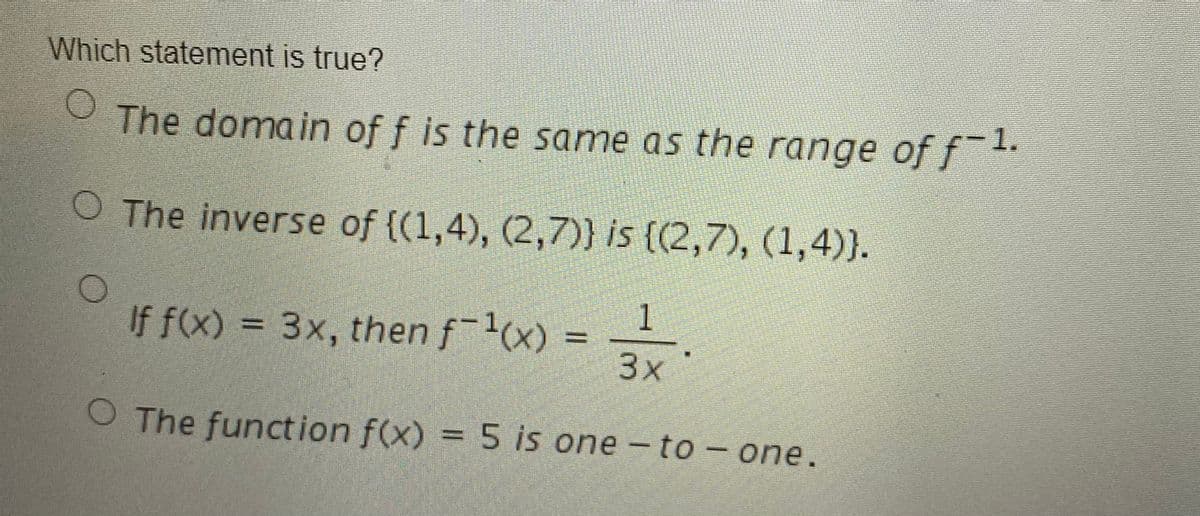 Which statement is true?
The domain of f is the same as the range of ft.
O The inverse of {(1,4), (2,7)} is ((2,7), (1,4)}.
1
If f(x) = 3x, then f-1(x) =
3x
O The function f(x) = 5 is one - to- one.
