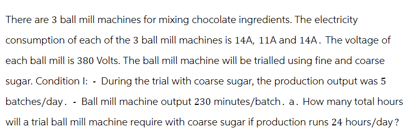 There are 3 ball mill machines for mixing chocolate ingredients. The electricity
consumption of each of the 3 ball mill machines is 14A, 11A and 14A. The voltage of
each ball mill is 380 Volts. The ball mill machine will be trialled using fine and coarse
sugar. Condition I: - During the trial with coarse sugar, the production output was 5
batches/day. Ball mill machine output 230 minutes/batch. a. How many total hours
will a trial ball mill machine require with coarse sugar if production runs 24 hours/day?