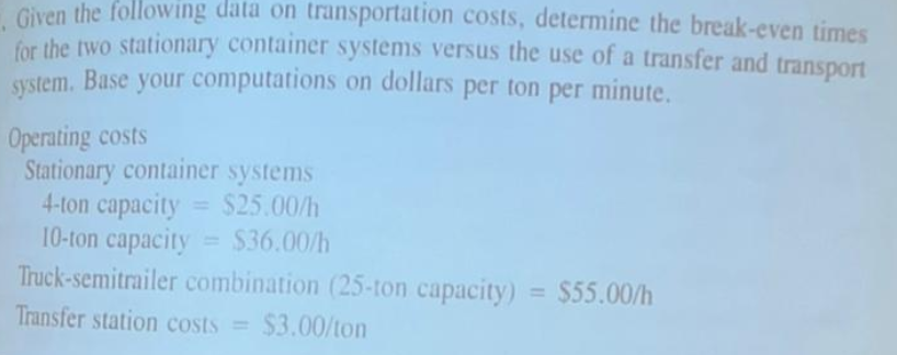 Given the following data on transportation costs, determine the break-even times
for the two stationary container systems versus the use of a transfer and transport
system. Base your computations on dollars per ton per minute.
Operating costs
Stationary container systems
4-ton capacity = $25.00/h
10-ton capacity = $36.00/h
Truck-semitrailer combination (25-ton capacity) = $55.00/h
Transfer station costs = $3.00/ton