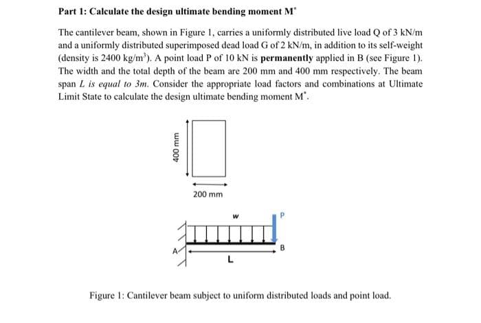 Part 1: Calculate the design ultimate bending moment M*
The cantilever beam, shown in Figure 1, carries a uniformly distributed live load Q of 3 kN/m
and a uniformly distributed superimposed dead load G of 2 kN/m, in addition to its self-weight
(density is 2400 kg/m³). A point load P of 10 kN is permanently applied in B (see Figure 1).
The width and the total depth of the beam are 200 mm and 400 mm respectively. The beam
span L is equal to 3m. Consider the appropriate load factors and combinations at Ultimate
Limit State to calculate the design ultimate bending moment M".
400 mm
200 mm
W
Figure 1: Cantilever beam subject to uniform distributed loads and point load.