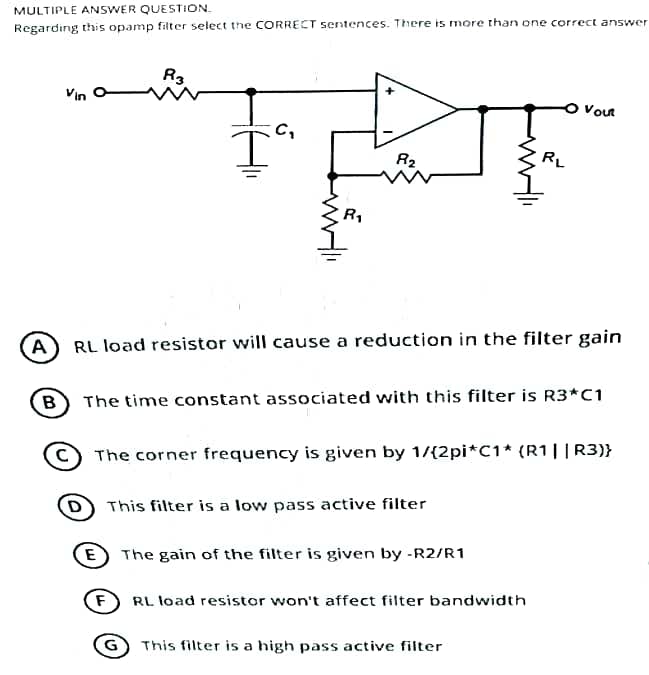 MULTIPLE ANSWER QUESTION.
Regarding this opamp filter select the CORRECT sentences. There is more than one correct answer
B
R3
C₂
F
I
G
R₁
8₂
A RL load resistor will cause a reduction in the filter gain
The time constant associated with this filter is R3*C1
RL
The corner frequency is given by 1/{2pi*C1* (R1||R3)}
D) This filter is a low pass active filter
E The gain of the filter is given by -R2/R1
Vout
RL load resistor won't affect filter bandwidth
This filter is a high pass active filter