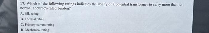 17. Which of the following ratings indicates the ability of a potential transformer to carry more than its
normal accuracy-rated burden?
A. BIL rating
B. Thermal rating
C. Primary current rating
D. Mechanical rating