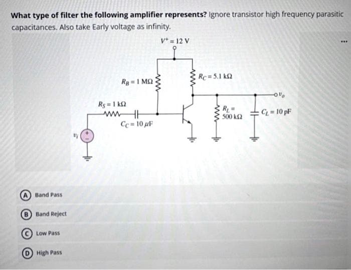 What type of filter the following amplifier represents? Ignore transistor high frequency parasitic
capacitances. Also take Early voltage as infinity.
V = 12 V
Band Pass
B Band Reject
Low Pass
High Pass
Rg = 1 ΜΩ
Rg = 1 kΩ
ww HH
Cc= 10 μF
www
Rc=5.1 k
R₁ =
500 km2
-0%
CL = 10 pF
***