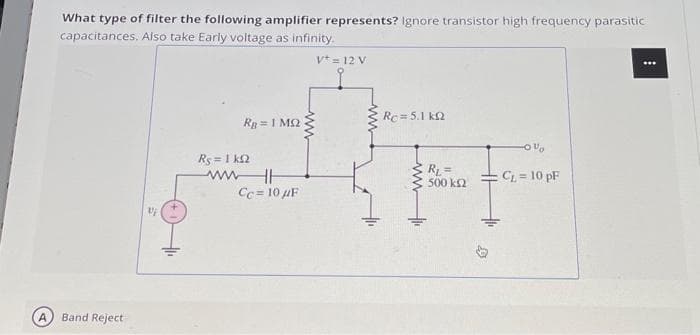 What type of filter the following amplifier represents? Ignore transistor high frequency parasitic
capacitances. Also take Early voltage as infinity.
Vt = 12 V
Band Reject
1/
Rg= 1 MS.
Rs = 1 kQ2
ww
www
Cc= 10 μF
Rc=5.1 k
ww
RL=
500 km2
-0%
CL = 10 pF
⠀