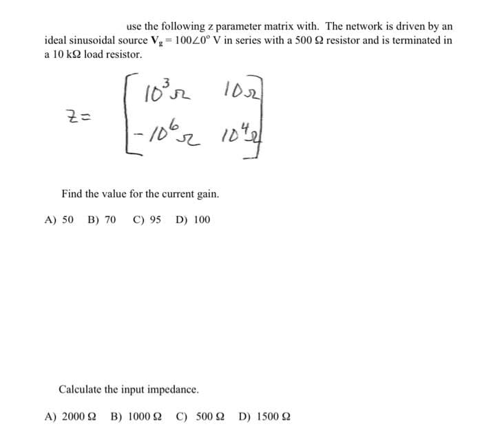 use the following z parameter matrix with.
ideal sinusoidal source Vg=10020° V in series with a 500
a 10 k load resistor.
Z=
10³
-10%2
Find the value for the current gain.
A) 50 B) 70 C) 95 D) 100
1022
104
Calculate the input impedance.
Α) 2000 Ω B) 1000 2 C) 500 2 D) 1500 £2
The network is driven by an
resistor and is terminated in