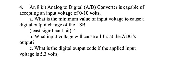 An 8 bit Analog to Digital (A/D) Converter is capable of
accepting an input voltage of 0-10 volts.
a. What is the minimum value of input voltage to cause a
digital output change of the LSB
4.
(least significant bit) ?
b. What input voltage will cause all 1's at the ADC's
output?
c. What is the digital output code if the applied input
voltage is 5.3 volts