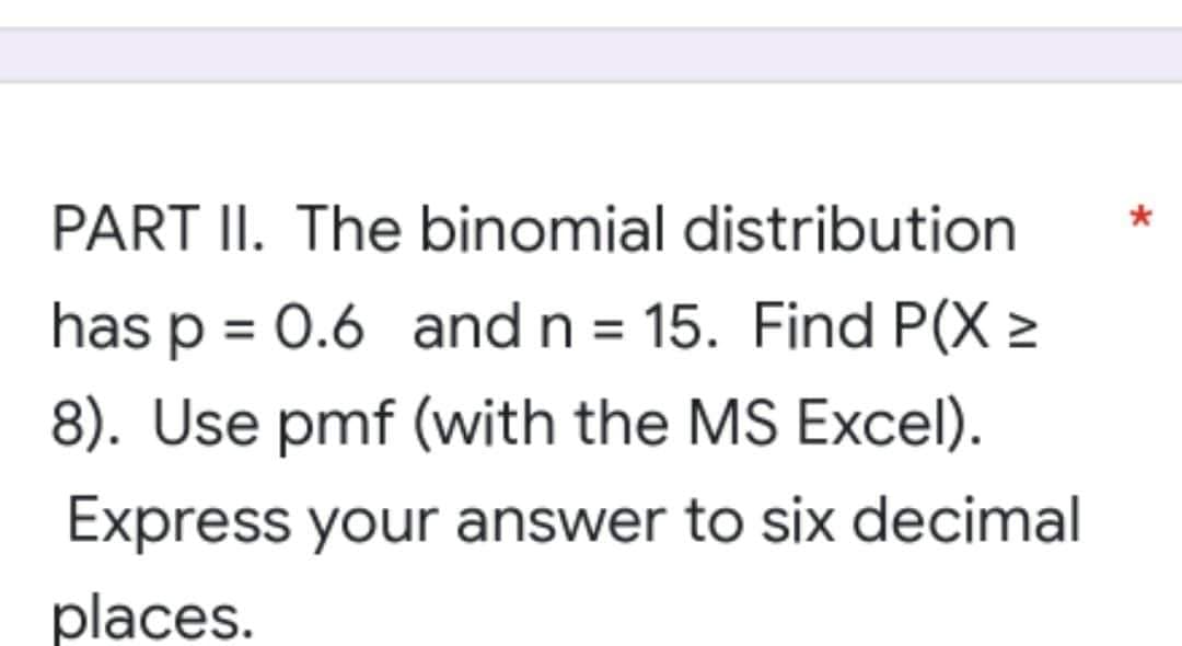 PART II. The binomial distribution
has p = 0.6 and n = 15. Find P(X >
8). Use pmf (with the MS Excel).
Express your answer to six decimal
places.