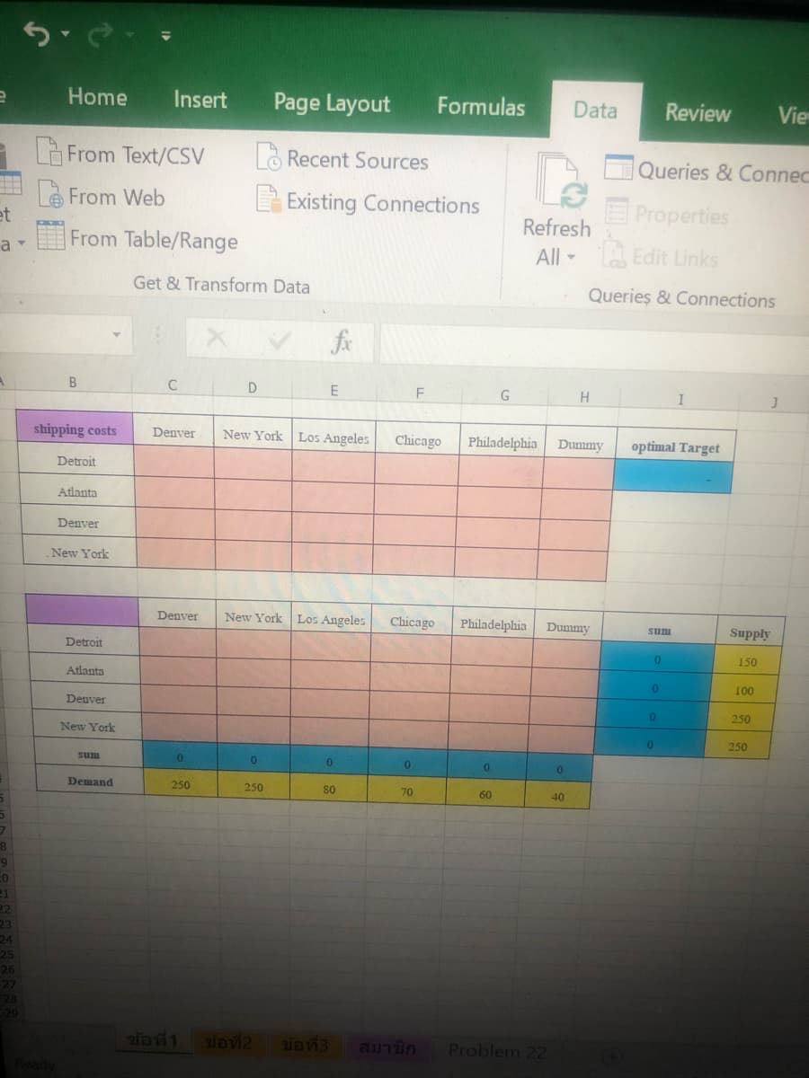 Home
Insert
Page Layout
Formulas
Data
Review
Vie
- Là From Text/CSV
LO Recent Sources
Queries & Connec
eFrom Web
et
From Table/Range
EProperties
A Edit Links
E Existing Connections
Refresh
a
All -
Get & Transform Data
Queries & Connections
fx
D
E
F
H.
I
shipping costs
Denver
New York Los Angeles
Chicago
Philadelphia
Dummy
optimal Target
Detroit
Atlanta
Denver
New York
Denver
New York Los Angeles
Chicago
Philadelphia
Dummy
Supply
uns
Detroit
150
Atlanta
100
Denver
250
New York
250
sum
Demand
250
250
so
70
60
40
ข้อที่3
Problem 22
Ready
