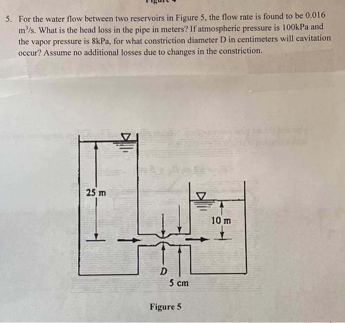 5. For the water flow between two reservoirs in Figure 5, the flow rate is found to be 0.016
m'/s. What is the head loss in the pipe in meters? If atmospheric pressure is 100kPa and
the vapor pressure is 8kPa, for what constriction diameter D in centimeters will cavitation
occur? Assume no additional losses due to changes in the constriction.
25 m
10 m
D
5 cm
Figure 5
HE
