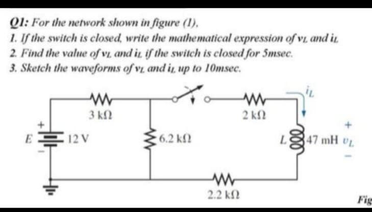 Q1: For the network shown in figure (1),
1. If the switch is closed, write the mathematical expression of vi and ir
2. Find the value of vi and in if the switch is closed for 5msec.
3. Sketch the waveforms of vL and i up to 10msec.
3 ΚΩ
2 kN
E 12 V
6.2 k
47 mH UL
2.2 k2
Fig
