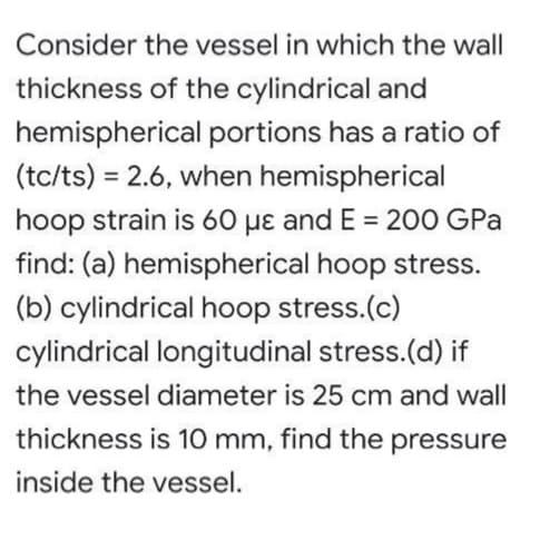 Consider the vessel in which the wall
thickness of the cylindrical and
hemispherical portions has a ratio of
(tc/ts) = 2.6, when hemispherical
%3D
hoop strain is 60 µɛ and E = 200 GPa
find: (a) hemispherical hoop stress.
(b) cylindrical hoop stress.(c)
cylindrical longitudinal stress.(d) if
the vessel diameter is 25 cm and wall
thickness is 10 mm, find the pressure
inside the vessel.
