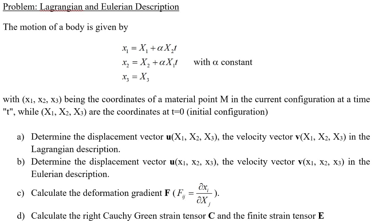 Problem: Lagrangian and Eulerian Description
The motion of a body is given by
X = X, +aX,t
x, = X, +aX,t
x; = X;
with a constant
with (x1, x2, X3) being the coordinates of a material point M in the current configuration at a time
"t", while (X1, X2, X3) are the coordinates at t=0 (initial configuration)
a) Determine the displacement vector u(X1, X2, X3), the velocity vector v(X1, X2, X3) in the
Lagrangian description.
b) Determine the displacement vector u(x1, x2, X3), the velocity vector v(x1, X2, X3) in the
Eulerian description.
ôx,
c) Calculate the deformation gradient F (F,
).
d) Calculate the right Cauchy Green strain tensor C and the finite strain tensor E
