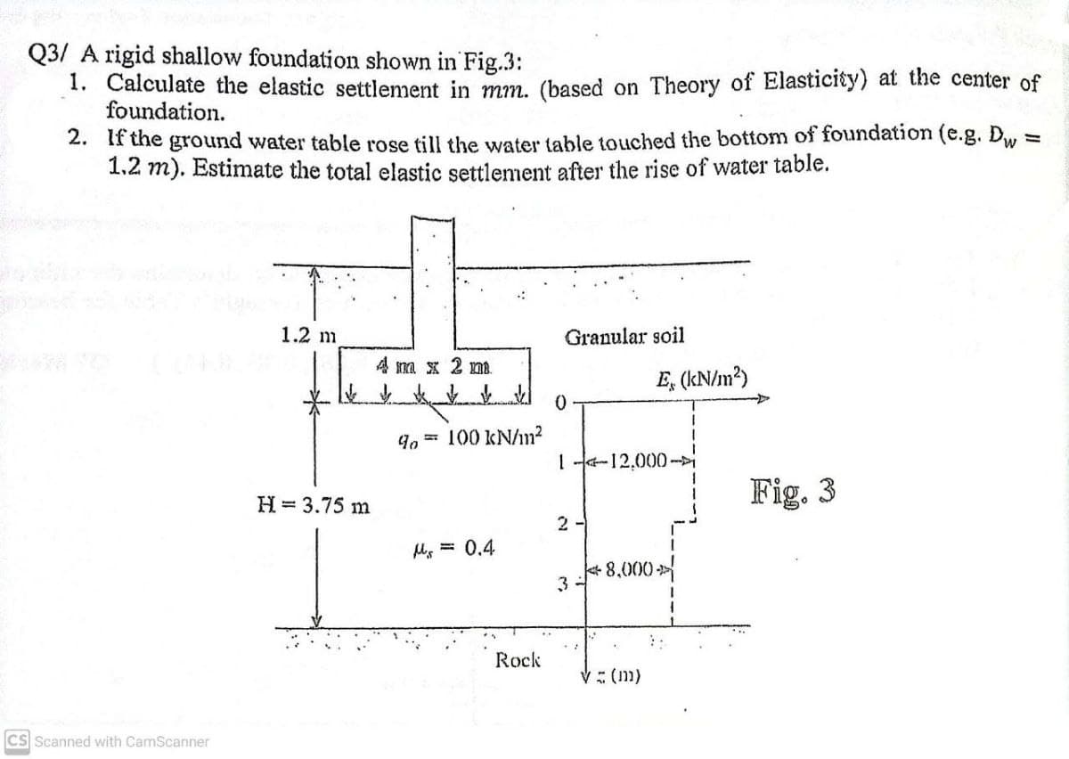 Q3/ A rigid shallow foundation shown in Fig.3:
1. Calculate the elastic settlement in mm, (based on Theory of Elasticity) at the center of
foundation.
2. If the ground water table rose till the water table touched the bottom of foundation (e.g. Dw
1.2 m). Estimate the total elastic settlement after the rise of water table.
1.2 m
Granular soil
4 na x 2 m.
E, (kN/m?)
4. = 100 kN/n?
1-12,000
H = 3.75 m
Fig. 3
2 -
MMs = 0,4
+ 8,000>
Rock
V: (11)
CS Scanned with CamScanner
