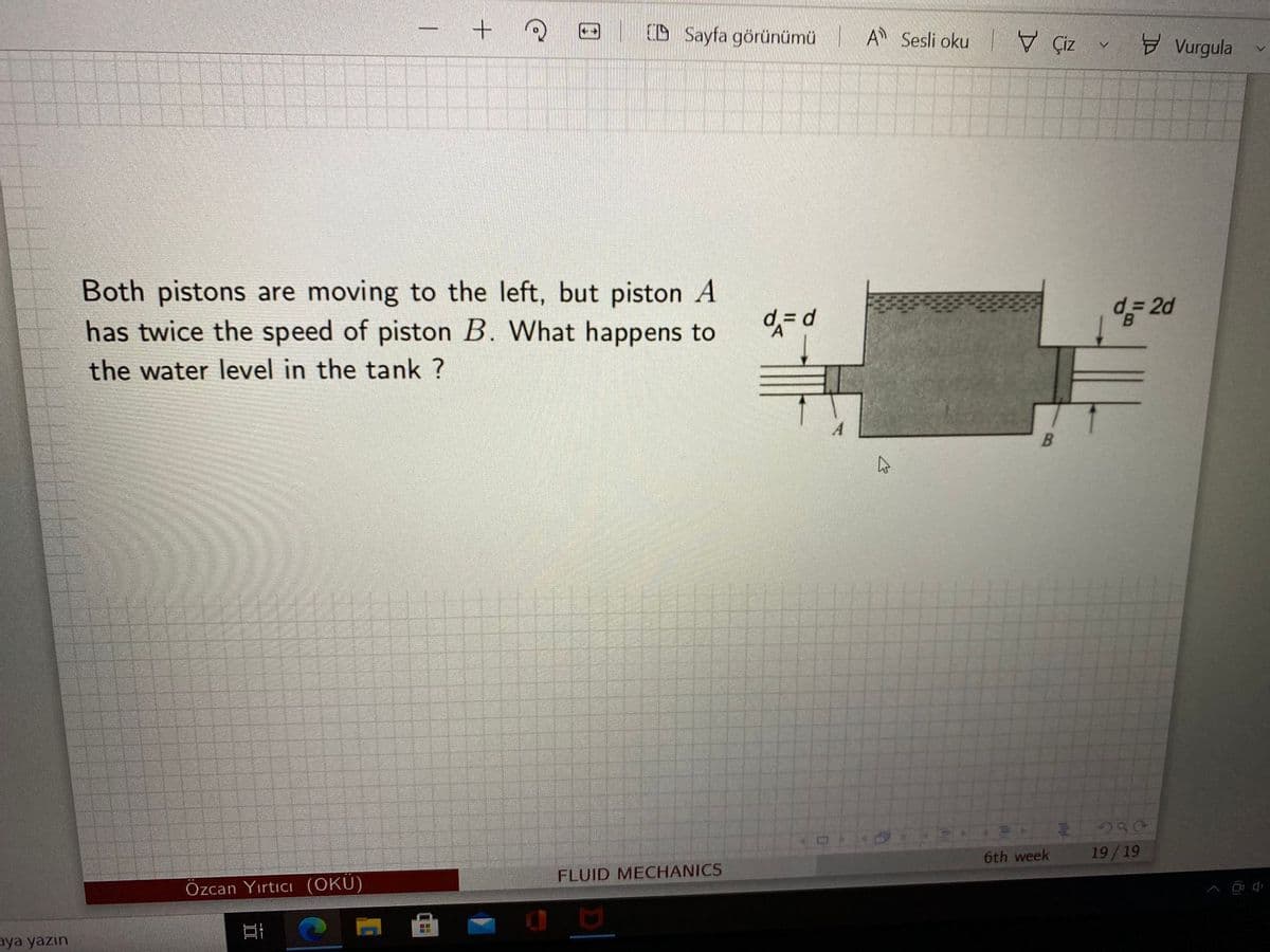 D Sayfa görünümü A Sesli oku V Çiz v Đ Vurgula
|
Both pistons are moving to the left, but piston A
has twice the speed of piston B. What happens to
5 2d
the water level in the tank ?
6th week
19/19
FLUID MECHANICS
Özcan Yırtıcı (OKU)
aya yazın
