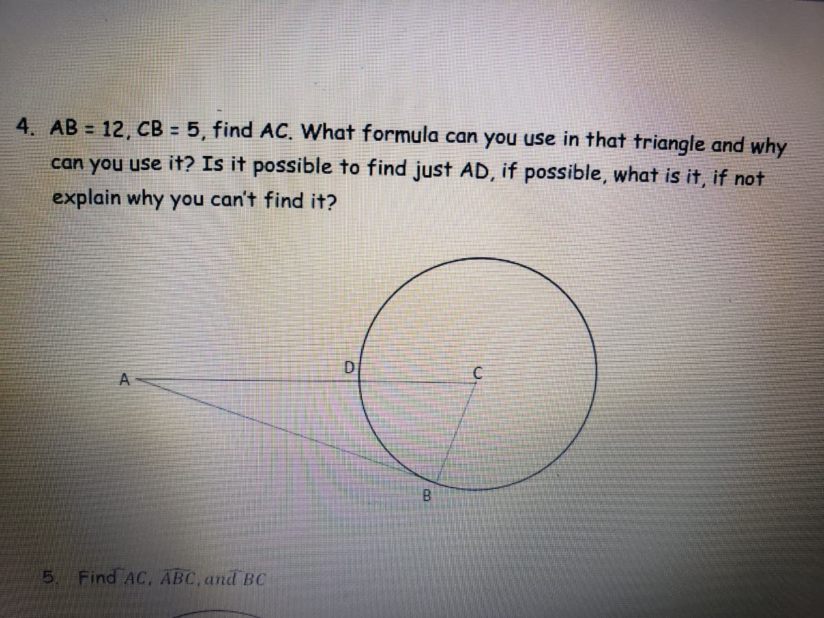 4. AB = 12, CB = 5, find AC. What formula can you use in that triangle and why
can you use it? Is it possible to find just AD, if possible, what is it, if not
explain why you can't find it?
D.
A
Find AC, ABC, and BC
