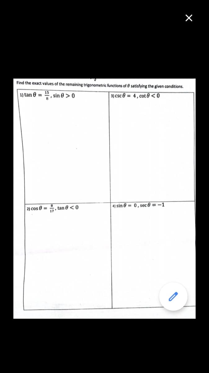 ×
Find the exact values of the remaining trigonometric functions of 0 satisfying the given conditions.
15
1) tan =
, sin > 0
3) csc 4, cot 8 <0
, tan 0 <0
4) sin = 0, sec8=-1
2) cos=