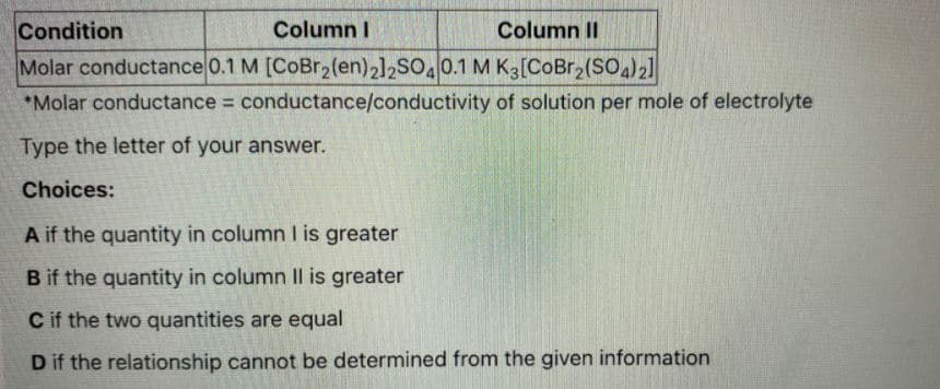 Condition
Column I
Column II
Molar conductance 0.1 M [CoBr2(en)2]2SO.0.1 M K3[CoBr2(SO)2]
*Molar conductance conductance/conductivity of solution per mole of electrolyte
Type the letter of your answer.
Choices:
A if the quantity in column I is greater
B if the quantity in column IIl is greater
C if the two quantities are equal
D if the relationship cannot be determined from the given information
