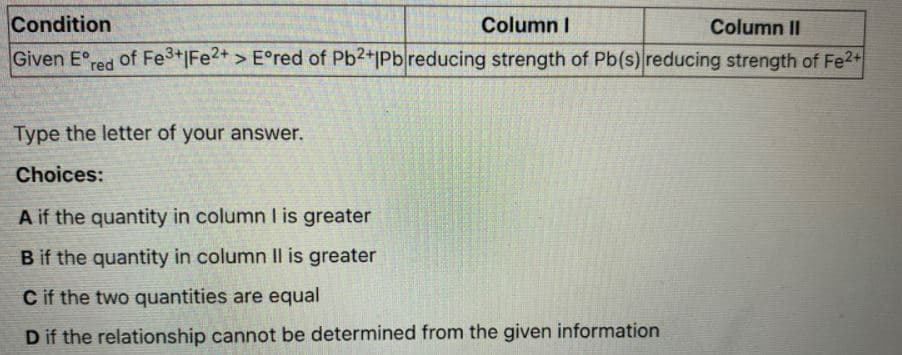 Condition
Column I
Column II
Given E°,
red
of Fe3+|Fe2+ > E°red of Pb2+1Pbreducing strength of Pb(s) reducing strength of Fe2+
Type the letter of your answer.
Choices:
A if the quantity in column l is greater
B if the quantity in column Il is greater
C if the two quantities are equal
D if the relationship cannot be determined from the given information
