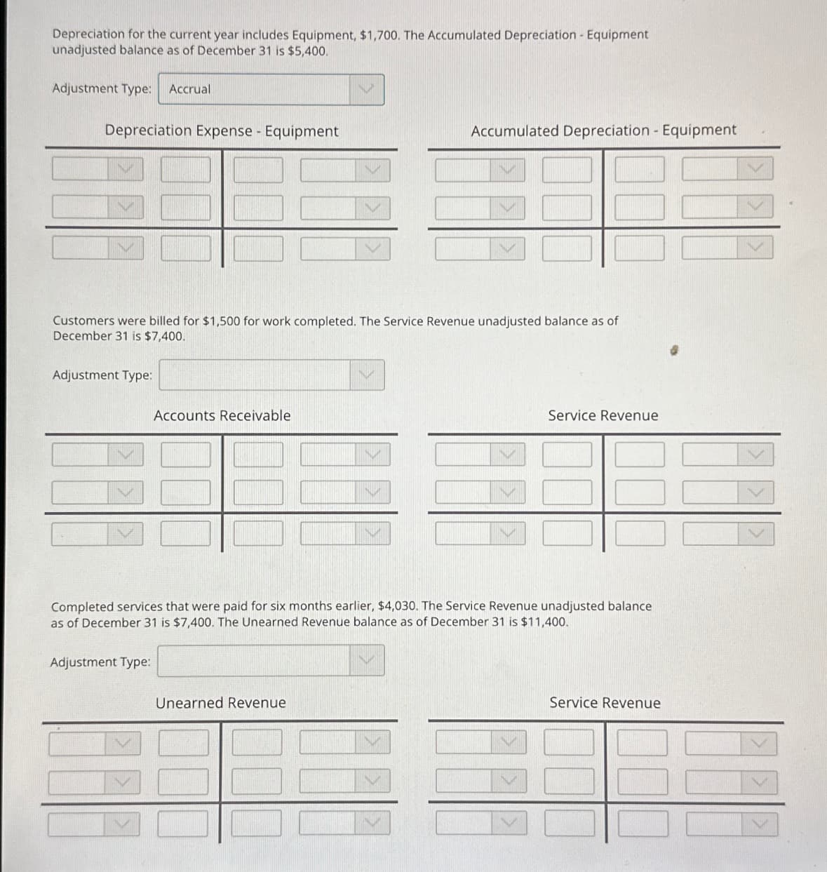 Depreciation for the current year includes Equipment, $1,700. The Accumulated Depreciation - Equipment
unadjusted balance as of December 31 is $5,400.
Adjustment Type: Accrual
Depreciation Expense - Equipment
Customers were billed for $1,500 for work completed. The Service Revenue unadjusted balance as of
December 31 is $7,400.
Adjustment Type:
Accounts Receivable
Adjustment Type:
Accumulated Depreciation - Equipment
Completed services that were paid for six months earlier, $4,030. The Service Revenue unadjusted balance
as of December 31 is $7,400. The Unearned Revenue balance as of December 31 is $11,400.
Unearned Revenue
Service Revenue
Service Revenue