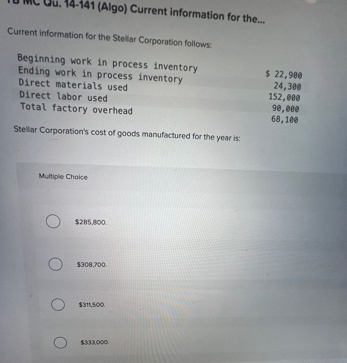 14-141 (Algo) Current information for the...
Current information for the Stellar Corporation follows:
Beginning work in process inventory
Ending work in process inventory
Direct materials used
Direct labor used
Total factory overhead
Stellar Corporation's cost of goods manufactured for the year is:
Multiple Choice
$285,800.
$308,700.
$311,500.
$333,000.
$ 22,900
24,300
152,000
90,000
68,100