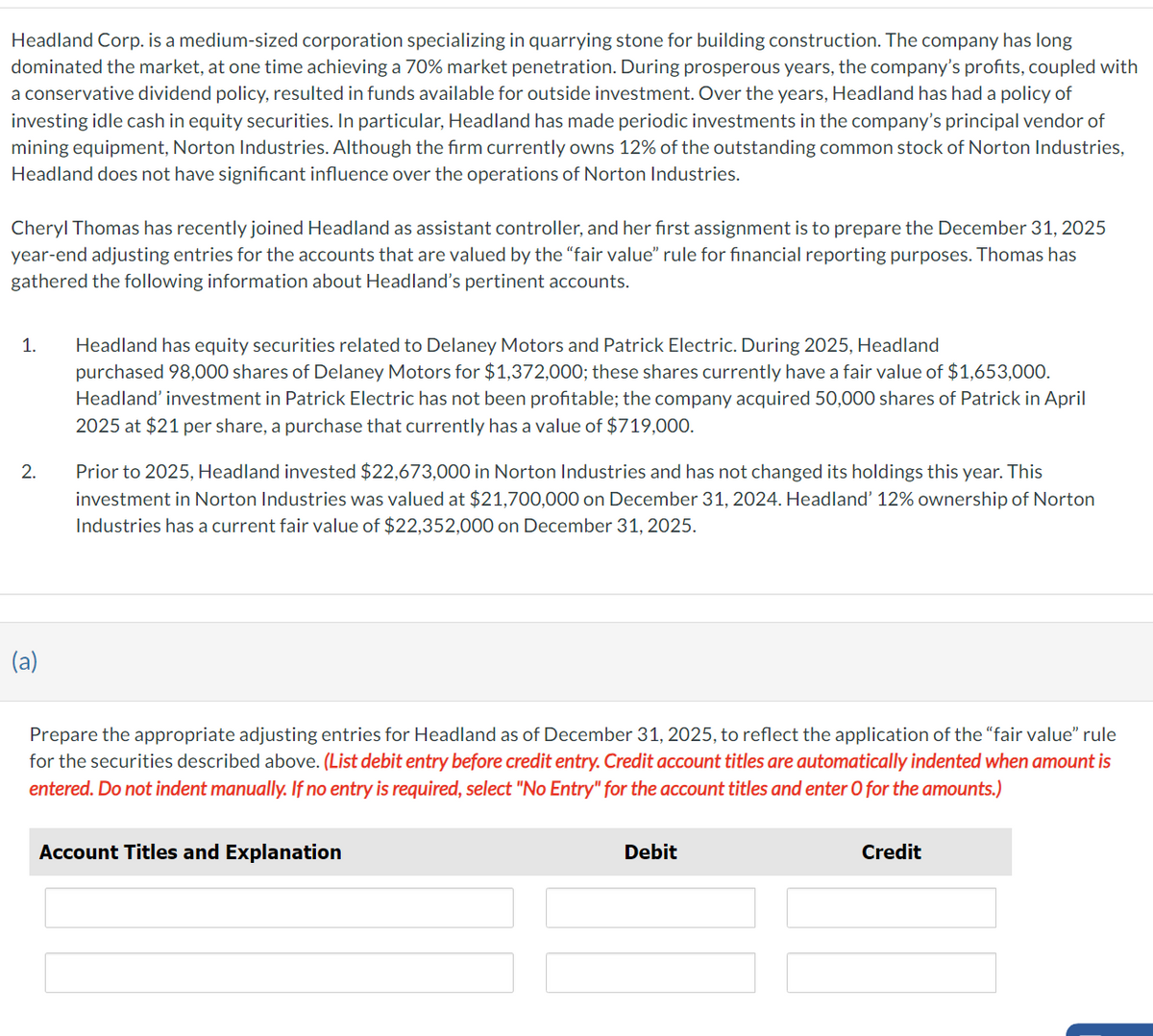 Headland Corp. is a medium-sized corporation specializing in quarrying stone for building construction. The company has long
dominated the market, at one time achieving a 70% market penetration. During prosperous years, the company's profits, coupled with
a conservative dividend policy, resulted in funds available for outside investment. Over the years, Headland has had a policy of
investing idle cash in equity securities. In particular, Headland has made periodic investments in the company's principal vendor of
mining equipment, Norton Industries. Although the firm currently owns 12% of the outstanding common stock of Norton Industries,
Headland does not have significant influence over the operations of Norton Industries.
Cheryl Thomas has recently joined Headland as assistant controller, and her first assignment is to prepare the December 31, 2025
year-end adjusting entries for the accounts that are valued by the "fair value" rule for financial reporting purposes. Thomas has
gathered the following information about Headland's pertinent accounts.
1.
2.
(a)
Headland has equity securities related to Delaney Motors and Patrick Electric. During 2025, Headland
purchased 98,000 shares of Delaney Motors for $1,372,000; these shares currently have a fair value of $1,653,000.
Headland' investment in Patrick Electric has not been profitable; the company acquired 50,000 shares of Patrick in April
2025 at $21 per share, a purchase that currently has a value of $719,000.
Prior to 2025, Headland invested $22,673,000 in Norton Industries and has not changed its holdings this year. This
investment in Norton Industries was valued at $21,700,000 on December 31, 2024. Headland' 12% ownership of Norton
Industries has a current fair value of $22,352,000 on December 31, 2025.
Prepare the appropriate adjusting entries for Headland as of December 31, 2025, to reflect the application of the "fair value" rule
for the securities described above. (List debit entry before credit entry. Credit account titles are automatically indented when amount is
entered. Do not indent manually. If no entry is required, select "No Entry" for the account titles and enter O for the amounts.)
Account Titles and Explanation
Debit
Credit