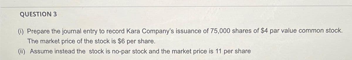 QUESTION 3
(i) Prepare the journal entry to record Kara Company's issuance of 75,000 shares of $4 par value common stock.
The market price of the stock is $6 per share.
(ii) Assume instead the stock is no-par stock and the market price is 11 per share