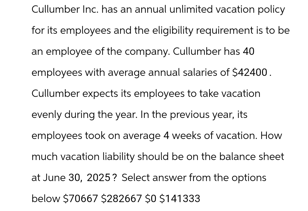 Cullumber Inc. has an annual unlimited vacation policy
for its employees and the eligibility requirement is to be
an employee of the company. Cullumber has 40
employees with average annual salaries of $42400.
Cullumber expects its employees to take vacation
evenly during the year. In the previous year, its
employees took on average 4 weeks of vacation. How
much vacation liability should be on the balance sheet
at June 30, 2025? Select answer from the options
below $70667 $282667 $0 $141333