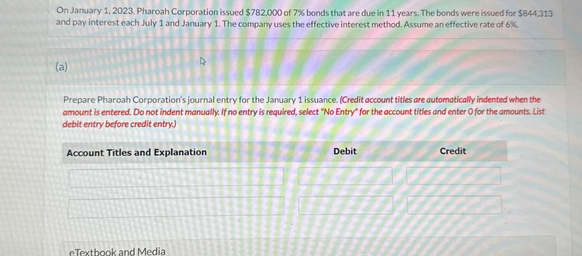 On January 1, 2023, Pharoah Corporation issued $782,000 of 7% bonds that are due in 11 years. The bonds were issued for $844,313
and pay interest each July 1 and January 1. The company uses the effective interest method. Assume an effective rate of 6%.
(a)
h
Prepare Pharoah Corporation's journal entry for the January 1 issuance. (Credit account titles are automatically indented when the
amount is entered. Do not indent manually. If no entry is required, select "No Entry" for the account titles and enter O for the amounts. List
debit entry before credit entry.)
Account Titles and Explanation
eTextbook and Media
Debit
Credit