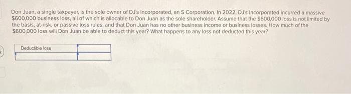 Don Juan, a single taxpayer, is the sole owner of DJ's Incorporated, an S Corporation. In 2022, DJ's Incorporated incurred a massive
$600,000 business loss, all of which is allocable to Don Juan as the sole shareholder. Assume that the $600,000 loss is not limited by
the basis, at-risk, or passive loss rules, and that Don Juan has no other business income or business losses. How much of the
$600,000 loss will Don Juan be able to deduct this year? What happens to any loss not deducted this year?
Deductible loss