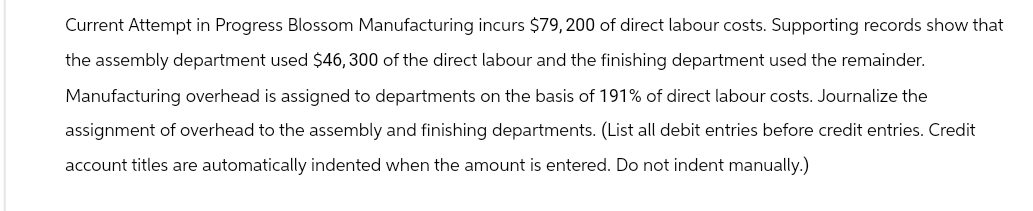 Current Attempt in Progress Blossom Manufacturing incurs $79,200 of direct labour costs. Supporting records show that
the assembly department used $46, 300 of the direct labour and the finishing department used the remainder.
Manufacturing overhead is assigned to departments on the basis of 191% of direct labour costs. Journalize the
assignment of overhead to the assembly and finishing departments. (List all debit entries before credit entries. Credit
account titles are automatically indented when the amount is entered. Do not indent manually.)