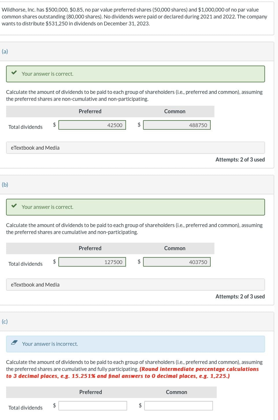 Wildhorse, Inc. has $500,000, $0.85, no par value preferred shares (50,000 shares) and $1,000,000 of no par value
common shares outstanding (80,000 shares). No dividends were paid or declared during 2021 and 2022. The company
wants to distribute $531,250 in dividends on December 31, 2023.
(a)
Calculate the amount of dividends to be paid to each group of shareholders (i.e., preferred and common), assuming
the preferred shares are non-cumulative and non-participating.
(b)
Your answer is correct.
(c)
Total dividends
eTextbook and Media
$
Your answer is correct.
Total dividends
eTextbook and Media
Your answer is incorrect.
Total dividends
Preferred
Calculate the amount of dividends to be paid to each group of shareholders (i.e., preferred and common), assuming
the preferred shares are cumulative and non-participating.
$
Preferred
42500
Preferred
$
127500
$
Common
$
Common
488750
Calculate the amount of dividends to be paid to each group of shareholders (i.e., preferred and common), assuming
the preferred shares are cumulative and fully participating. (Round intermediate percentage calculations
to 3 decimal places, e.g. 15.251% and final answers to 0 decimal places, e.g. 1,225.)
Common
Attempts: 2 of 3 used
403750
Attempts: 2 of 3 used
