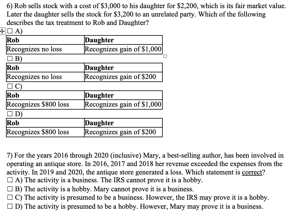 6) Rob sells stock with a cost of $3,000 to his daughter for $2,200, which is its fair market value.
Later the daughter sells the stock for $3,200 to an unrelated party. Which of the following
describes the tax treatment to Rob and Daughter?
+A)
Rob
Recognizes no loss
B)
Rob
Recognizes no loss
☐C)
Rob
Recognizes $800 loss
D)
Rob
Recognizes $800 loss
Daughter
Recognizes gain of $1,000
Daughter
Recognizes gain of $200
Daughter
Recognizes gain of $1,000
Daughter
Recognizes gain of $200
0
7) For the years 2016 through 2020 (inclusive) Mary, a best-selling author, has been involved in
operating an antique store. In 2016, 2017 and 2018 her revenue exceeded the expenses from the
activity. In 2019 and 2020, the antique store generated a loss. Which statement is correct?
A) The activity is a business. The IRS cannot prove it is a hobby.
B) The activity is a hobby. Mary cannot prove it is a business.
□C) The activity is presumed to be a business. However, the IRS may prove it is a hobby.
D) The activity is presumed to be a hobby. However, Mary may prove it is a business.