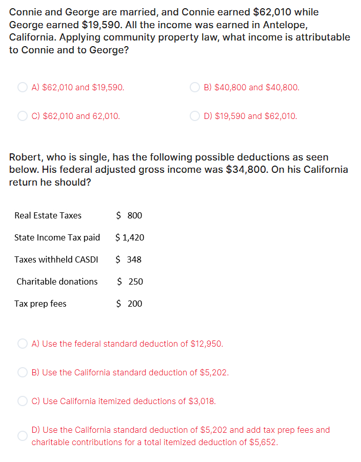 Connie and George are married, and Connie earned $62,010 while
George earned $19,590. All the income was earned in Antelope,
California. Applying community property law, what income is attributable
to Connie and to George?
A) $62,010 and $19,590.
C) $62,010 and 62,010.
Real Estate Taxes
Robert, who is single, has the following possible deductions as seen
below. His federal adjusted gross income was $34,800. On his California
return he should?
State Income Tax paid
Taxes withheld CASDI
Charitable donations
Tax prep fees
B) $40,800 and $40,800.
$ 800
$ 1,420
$ 348
$ 250
$ 200
D) $19,590 and $62,010.
A) Use the federal standard deduction of $12,950.
B) Use the California standard deduction of $5,202.
C) Use California itemized deductions of $3,018.
D) Use the California standard deduction of $5,202 and add tax prep fees and
charitable contributions for a total itemized deduction of $5,652.