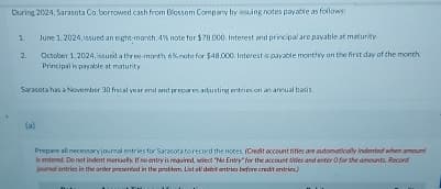 During 2024, Sarasota Co. borrowed cash from Blossom Company by issuing notes payable as follows:
1
2.
June 1, 2024, issued an eight-month. 4% note for $78.000. Interest and principal are payable at maturity.
October 1, 2024, issued a three-month 6% note for $48,000. Interest is payable monthly on the first day of the month
Principal is payable at maturity
Sarasota has a November 30 fiscal year end and prepares adjusting entries on an annual basis
(a)
Prepare all necessary journal entries for Sarasota to record the notes. (Credit account titles are automatically Indented when amount
is entered. Do not indent menually. If no entry is required, select "No Entry for the account titles and enter O for the amounts Record
journal entries in the order presented in the problem. List all debit entries before credit entries)