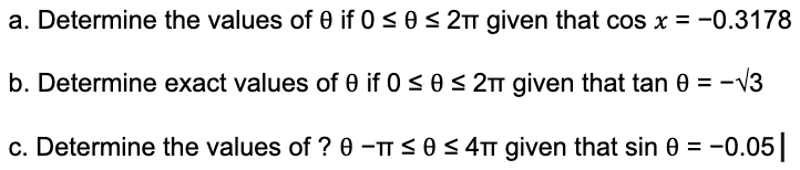 a. Determine the values of 0 if 0 ≤ 0 ≤ 2π given that cos x = -0.3178
b. Determine exact values of 0 if 0 ≤ 0 ≤ 2π given that tan 0 = -√3
c. Determine the values of ? 0 - ≤ 0 ≤ 4π given that sin 0 = -0.05 |