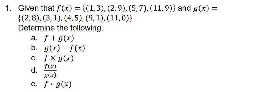 1. Given that f(x) = {(1, 3), (2, 9), (5, 7), (11, 9)} and g(x) =
{(2,8), (3, 1), (4, 5), (9, 1), (11, 0)}
Determine the following.
a. f + g(x)
b. g(x)-f(x)
c. fx g(x)
f(x)
d.
g(x)
e. fog(x)