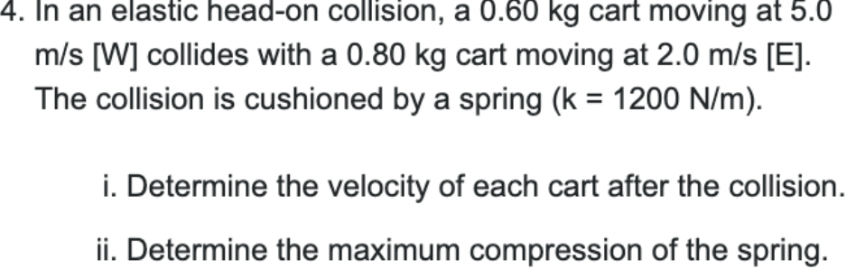 4. In an elastic head-on collision, a 0.60 kg cart moving at 5.0
m/s [W] collides with a 0.80 kg cart moving at 2.0 m/s [E].
The collision is cushioned by a spring (k = 1200 N/m).
i. Determine the velocity of each cart after the collision.
ii. Determine the maximum compression of the spring.