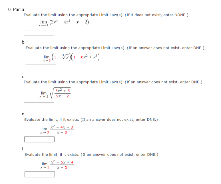 6. Part a.
Evaluate the limit using the appropriate Limit Law(s). (If it does not exist, enter NONE.)
lim (2x4+4x²x+2)
#--1
b.
C.
Evaluate the limit using the appropriate Limit Law(s). (If an answer does not exist, enter DNE.)
5x2 +5
X-2 V9x - 2
lim
e.
Evaluate the limit using the appropriate Limit Law(s). (If an answer does not exist, enter DNE.)
lim (1 + √x)(1- 6x² + x³)
X-8
Evaluate the limit, if it exists. (If an answer does not exist, enter DNE.)
x² - 4x + 3
x-3
f.
lim
X-3
Evaluate the limit, if it exists. (If an answer does not exist, enter DNE.)
xẻ - 5X+4
X-5
lim
X-5