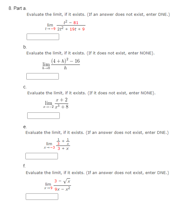 8. Part a.
Evaluate the limit, if it exists. (If an answer does not exist, enter DNE.)
²-81
lim
t-9 2t² + 19t + 9
b.
Evaluate the limit, if it exists. (If it does not exist, enter NONE).
(4+h)² 16
h
C.
e.
f.
lim
h→0
Evaluate the limit, if it exists. (If it does not exist, enter NONE).
x + 2
2x³ +8
lim
Evaluate the limit, if it exists. (If an answer does not exist, enter DNE.)
1+ 1
lim 3 X
X-3 3+ X
Evaluate the limit, if it exists. (If an answer does not exist, enter DNE.)
3-√x
lim
X-9
·x²
9x -