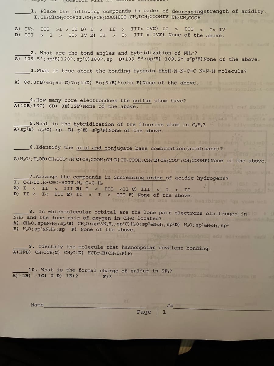 1. Place the following compounds in order of decreasingstrength of acidity.
I. CH₂ClCH₂COOHII. CH₂FCH₂COOHIII. CH₂ICH₂COOHIV.CH3CH₂COOH
A) IV> III >I> II B) I > II
I
II> IV E) II
D) III
I>
H
2. What are the bond angles and hybridization of NH4+?
A) 109.5°; sp²B) 120°; sp³C) 180°; sp D) 109.5°; sp³E) 109.5°; s²p³F) None of the above.
3. What is true about the bonding types in theH-N=N-C=C-N=N-H molecule?
A) 80; 3пB) 60; 5n C) 70; 4nD) 50; 6nE) 50; 5n F) None of the above.
III> IVC) II
III
I> IV
III > IVF) None of the above.
4. How many core electrondoes the sulfur atom have?
A) 10B) 16C) 6D) 8E) 12F) None of the above.
anksnos squo
5. What is the hybridization of the fluorine atom in C₂F4?
A) sp²B) sp³C) sp D) p³E) s2p³F) None of the above.
Send etwada 356ep doen
6. Identify the acid and conjugate base combination (acid; base) ?
A) H3O+; H₂OB) CH3COO ; H+C) CH3COOH; OH-D) CH3COOH; CH3 E) CH3COO; CH3COOHF) None of the above.
ecoberta) (Lydislyddsmib-17) -a mi oss asoas
abo
7. Arrange the compounds in increasing order of acidic hydrogens?
I. C₂H6 II. H-C=C-HIII.H₂-C=C-H₂
A) I < II < III B) I < III <II C) III < I
D) II < I< III E) II
< I<
A) - 2B) -1C) 0 D) 1E) 2
9. Identify the molecule that hasnonpolar covalent bonding.
A) HFB) CH3OCH3C) CH3C1D) HCBr3E) CH₂I2F) F2
Name
8. In whichmolecular orbital are the lone pair electrons ofnitrogen in (
N₂H₂ and the lone pair of oxygen in CH₂O located?
vorts
A) CH₂O; sp&N₂H₂; sp³B) CH₂0; sp² &N₂H₂; sp²C) H₂O; sp² &N₂H₂; sp³D) H₂0; sp³&N₂H₂; sp³
E) H₂O; sp³ &N₂H₂; sp F) None of the above.
Aid
10. What is the formal charge of sulfur in SF₁?
F) 3
II
III F) None of the above.
Tony-E-3gad ni aza scodxso besibladyrt qu vom VCR
en vor.
Page 1
(5
J#
80
3rd